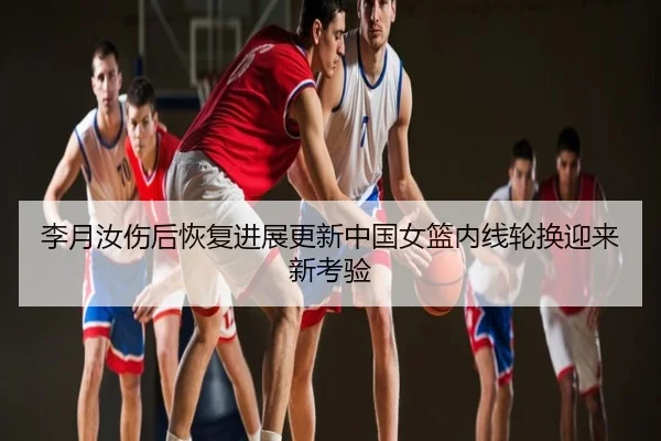 李月汝伤后恢复进展更新中国女篮内线轮换迎来新考验