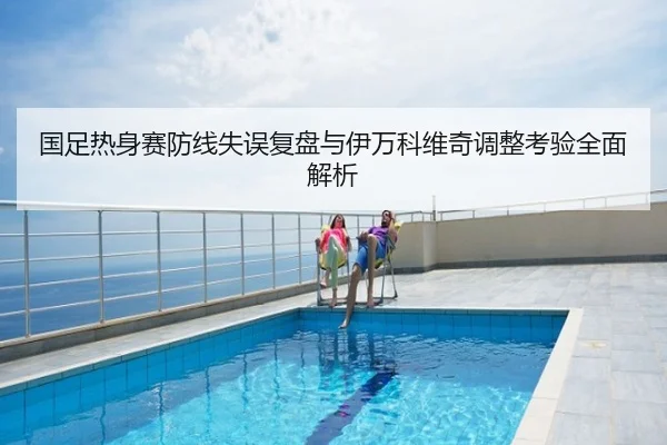 国足热身赛防线失误复盘与伊万科维奇调整考验全面解析