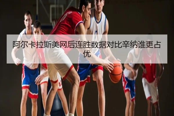 阿尔卡拉斯美网后连胜数据对比辛纳谁更占优